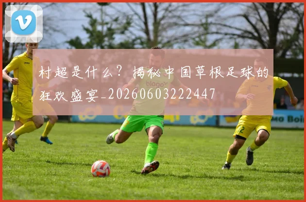 村超是什么？揭秘中国草根足球的狂欢盛宴_20260603222447