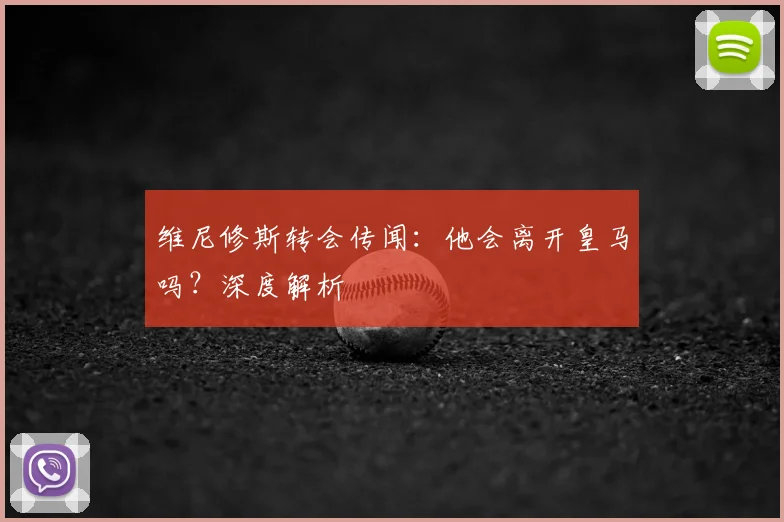 维尼修斯转会传闻:他会离开皇马吗?深度解析