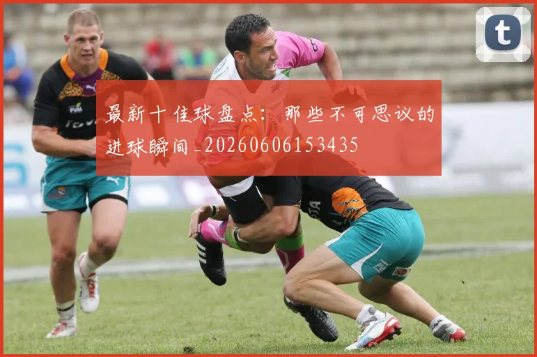 最新十佳球盘点:那些不可思议的进球瞬间_20260606153435
