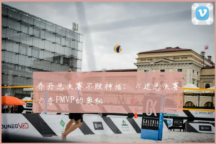 乔丹总决赛不败神话：六进总决赛六夺FMVP的奥秘