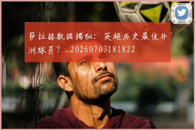 萨拉赫数据揭秘：英超历史最佳非洲球员？_20260703181822