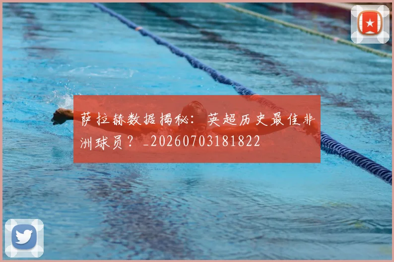 萨拉赫数据揭秘：英超历史最佳非洲球员？_20260703181822