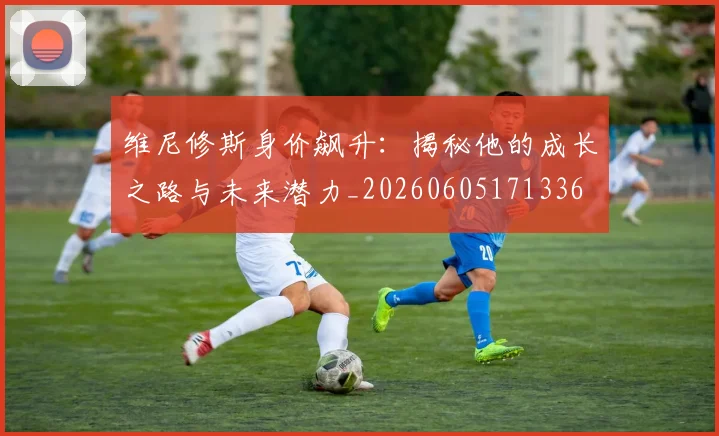 维尼修斯身价飙升：揭秘他的成长之路与未来潜力_20260605171336