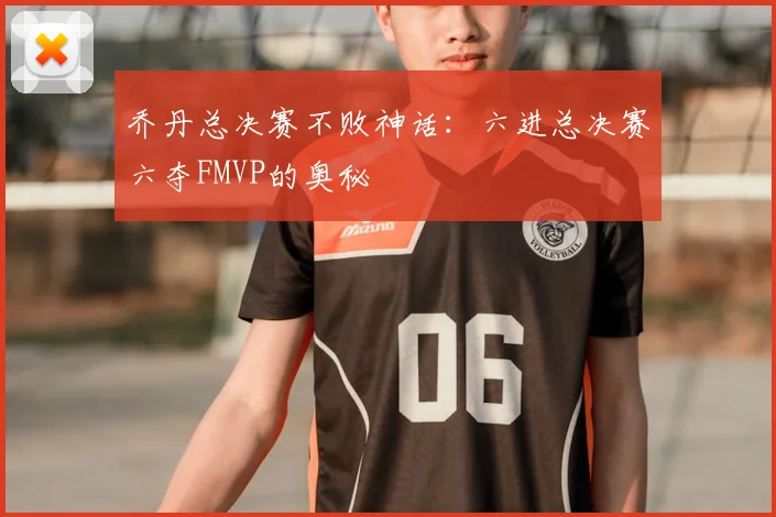 乔丹总决赛不败神话：六进总决赛六夺FMVP的奥秘