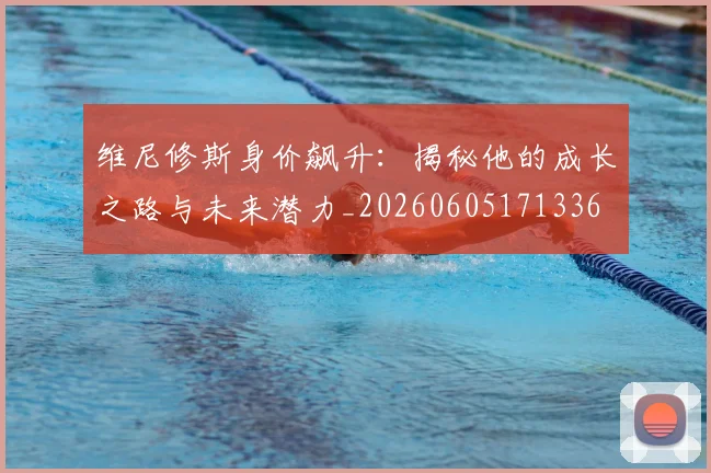 维尼修斯身价飙升：揭秘他的成长之路与未来潜力_20260605171336